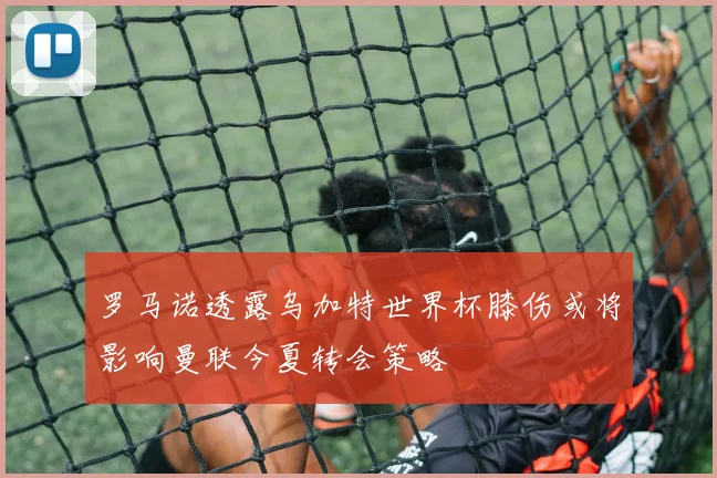 罗马诺透露乌加特世界杯膝伤或将影响曼联今夏转会策略