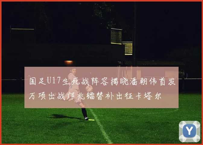国足U17生死战阵容揭晓潘朝伟首发万项出战邝兆镭替补出征卡塔尔