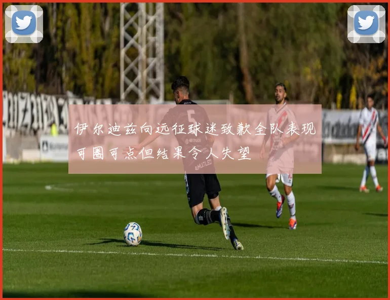 伊尔迪兹向远征球迷致歉全队表现可圈可点但结果令人失望