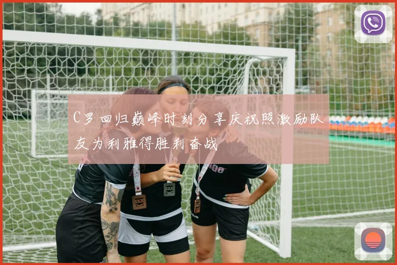 C罗回归巅峰时刻分享庆祝照激励队友为利雅得胜利奋战