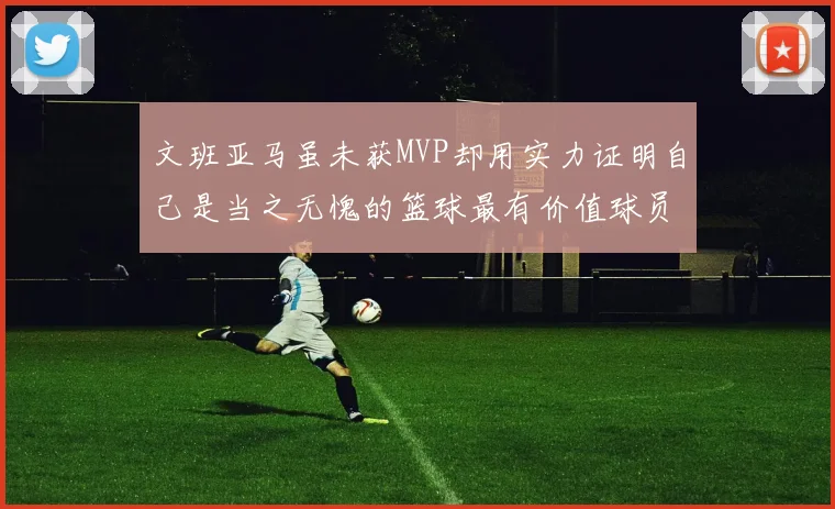 文班亚马虽未获MVP却用实力证明自己是当之无愧的篮球最有价值球员