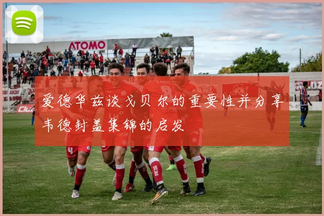 爱德华兹谈戈贝尔的重要性并分享韦德封盖集锦的启发