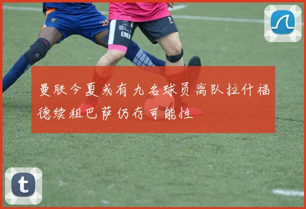 曼联今夏或有九名球员离队拉什福德续租巴萨仍存可能性