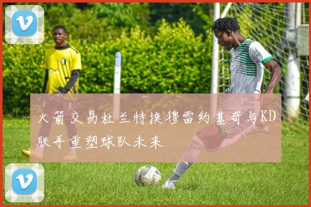 火箭交易杜兰特换穆雷约基奇与KD联手重塑球队未来