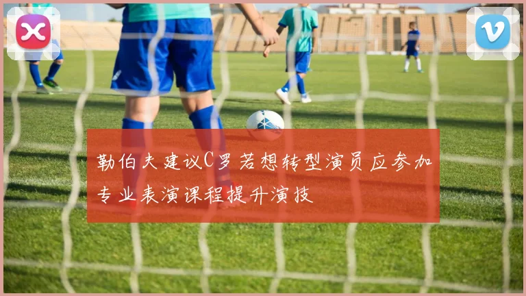 勒伯夫建议C罗若想转型演员应参加专业表演课程提升演技
