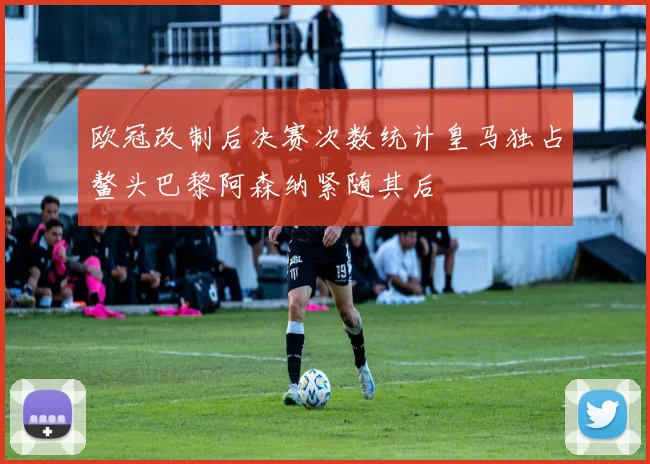 欧冠改制后决赛次数统计皇马独占鳌头巴黎阿森纳紧随其后