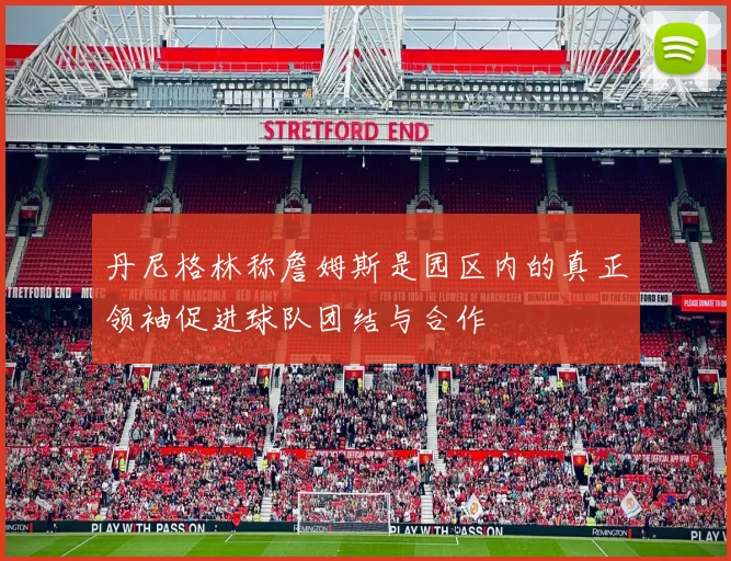 丹尼格林称詹姆斯是园区内的真正领袖促进球队团结与合作