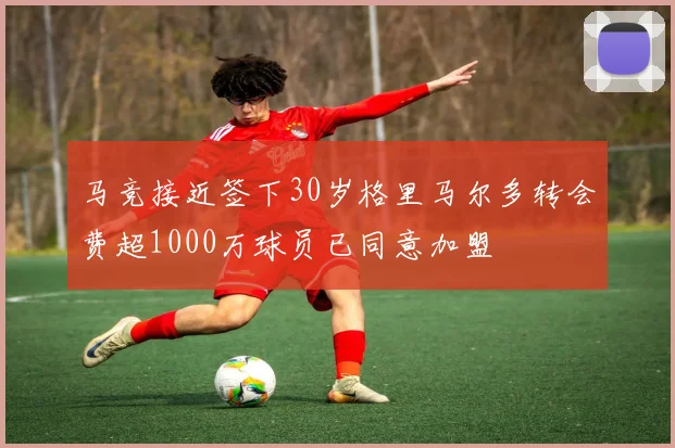 马竞接近签下30岁格里马尔多转会费超1000万球员已同意加盟