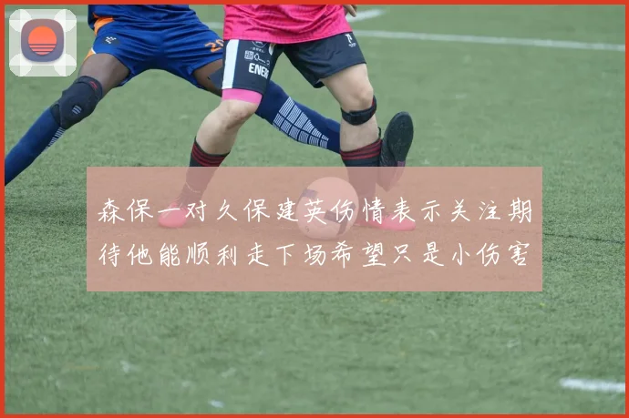森保一对久保建英伤情表示关注期待他能顺利走下场希望只是小伤害