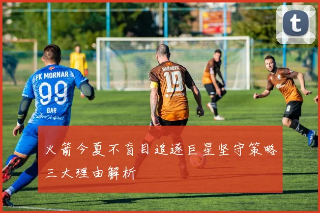 火箭今夏不盲目追逐巨星坚守策略三大理由解析