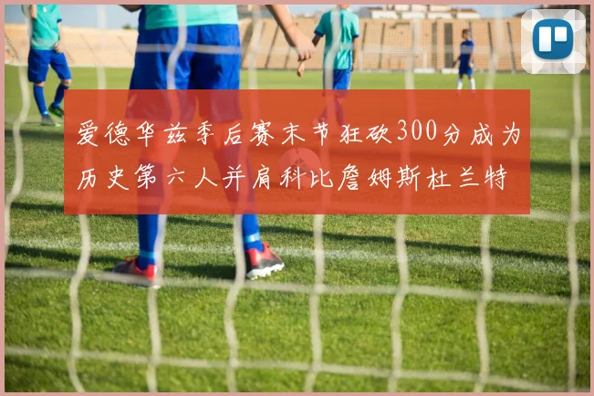 爱德华兹季后赛末节狂砍300分成为历史第六人并肩科比詹姆斯杜兰特韦德