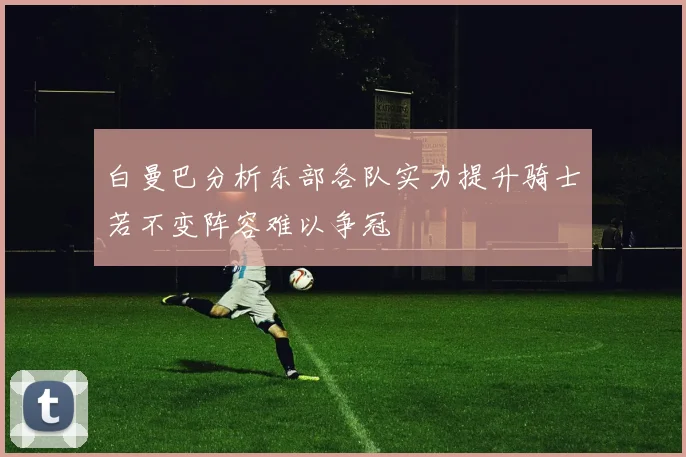 白曼巴分析东部各队实力提升骑士若不变阵容难以争冠