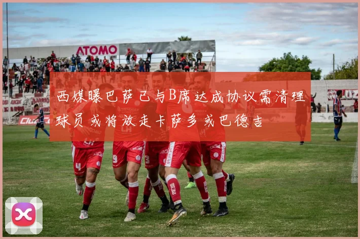 西媒曝巴萨已与B席达成协议需清理球员或将放走卡萨多或巴德吉